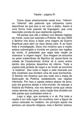 Tabela – página 91
Como disse anteriormente neste livro, “inferno”
ou “infernal” são palavras que utilizamos como
descritivas do que tem a ver com o diabo. Assim é
uma forma mais popular da linguagem, que uma
descrição correta do que realmente significa.
Há países que são o reflexo vivo dessas regiões
de morte, como por exemplo a Polônia. No ano 2000
o Senhor nos levou a fazer uma viagem de Guerra
Espiritual para abrir os céus desse país. E ao fazer
toda a investigação, Deus nos mostrou que a nação
estava submergida e movida em pactos nas regiões
da morte. A potestade que regia esta nação se
chamava “a virgem negra”. Sua imagem se encontra
na parte subterrânea da Basílica de Jazna-Gorá na
cidade de Czestochowa. Entrar ali é como entrar
dentro dos próprios desenhos do inferno. Toda a
capela está pintada de negro e ao fundo se encontra
“a madona”. Seu rosto é negro e está marcado por
três cicatrizes que dividem uma de suas bochechas.
O Senhor me mostrou que seu rosto era o mapa de
destruição da Polônia, estabelecido nas regiões
inferiores. Por isso a capela estava abaixo da terra,
pois ela governa desde o infra-mundo. Ao estudar a
história da Polônia, nós nos demos conta que várias
vezes através dos anos, essa nação fora dividida em
três partes que combatiam entre si.
Logo vi algo, que somente o vi ali. Por toda a
nação e em todo lugar há crucifixos com a figura de
Jesus colocado no madeiro. Ao princípio aquilo me
pareceu um assunto religioso, mas o Senhor aclarou
 
