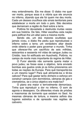 meu entendimento. Ele me disse: O diabo me quer
ver morto, porque essa é a vitória que ele anuncia
no inferno, dizendo que ele foi quem me deu morte.
Cada um desses crucifixos são sinais territoriais para
estabelecer a morte em todo o país. São decretos
que demarcam a região do Seol sobre a terra.
Polônia foi devastada e destruída muitas vezes
em sua história. De fato, Hitler escolheu esta nação
para edificar-lhe um altar para a mesma morte.
Sendo ele, um dos maiores ocultistas que
jamais viveu, o diabo lhe pediu que reproduzisse o
inferno sobre a terra; um verdadeiro altar desde
onde obteria o poder para governar o mundo. Tinha
que oferecer-lhe um sacrifício de seis milhões,
seiscentos e sessenta mil vidas de sangue Judeu ou
Cristão. Isso foi edificado em Auschwitz, Polônia, no
campo de morte mais importante do regime de Hitler.
O Furor alemão não somente queria matar o
povo judeu; se fosse esse o objetivo, teria enviado
bombas aos guetos onde já os tinha prisioneiros em
todas as nações da Europa. Para quê transportá-los
a um mesmo lugar? Para quê alimentá-los e tê-los
cativos? Para quê gastar tanto dinheiro e esforço em
construir campos com dormitórios, câmaras de gás e
crematórios, se o único objetivo era matá-los?
O plano era maior e terrivelmente demoníaco.
Tinha que reproduzir a dor no inferno. O som de
agonia e desespero. Os diferentes níveis de prisões
e masmorras de tormento que existem no Seol. As
mesmas câmaras de tortura, a mesma asfixia dos
lugares estreitos e de opressão nas regiões de
cativeiro.
 
