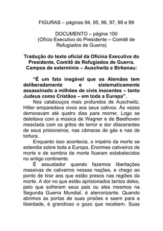 FIGURAS – páginas 94, 95, 96, 97, 98 e 99
DOCUMENTO – página 100
(Ofício Executivo do Presidente – Comitê de
Refugiados de Guerra)
Tradução do texto oficial da Oficina Executiva do
Presidente, Comitê de Refugiados de Guerra.
Campos de extermínio – Auschwitz e Birkenau:
“É um fato inegável que os Alemães tem
deliberadamente e sistematicamente
assassinado a milhões de civis inocentes – tanto
Judeus como Cristãos – em toda a Europa”.
Nos calabouços mais profundos de Auschwitz,
Hitler emparedava vivos aos seus cativos. Às vezes
demoravam até quatro dias para morrer. Logo se
deleitava com a música de Wagner e de Beethoven
mesclada com os gritos de terror e dor dilacerantes
de seus prisioneiros, nas câmaras de gás e nas de
tortura.
Enquanto isso acontecia, o império da morte se
estendia sobre toda a Europa. Enormes cativeiros de
morte e de sombra de morte ficaram estabelecidos
no antigo continente.
É assustador quando fazemos libertações
massivas de cativeiros nessas nações, e chego ao
ponto de tirar aos que estão presos nas regiões da
morte. A dor no que estão aprisionados tantos deles,
pelo que sofreram seus pais ou eles mesmos na
Segunda Guerra Mundial, é aterrorizante. Quando
abrimos as portas de suas prisões e saem para a
liberdade, é grandioso o gozo que recebem. Suas
 