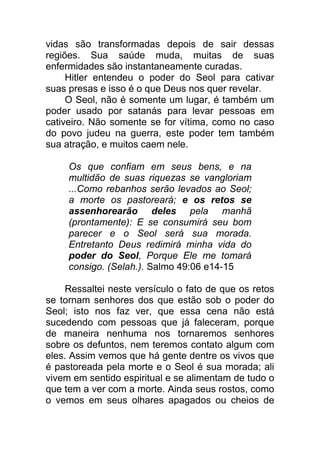 vidas são transformadas depois de sair dessas
regiões. Sua saúde muda, muitas de suas
enfermidades são instantaneamente curadas.
Hitler entendeu o poder do Seol para cativar
suas presas e isso é o que Deus nos quer revelar.
O Seol, não é somente um lugar, é também um
poder usado por satanás para levar pessoas em
cativeiro. Não somente se for vítima, como no caso
do povo judeu na guerra, este poder tem também
sua atração, e muitos caem nele.
Os que confiam em seus bens, e na
multidão de suas riquezas se vangloriam
...Como rebanhos serão levados ao Seol;
a morte os pastoreará; e os retos se
assenhorearão deles pela manhã
(prontamente): E se consumirá seu bom
parecer e o Seol será sua morada.
Entretanto Deus redimirá minha vida do
poder do Seol, Porque Ele me tomará
consigo. (Selah.). Salmo 49:06 e14-15
Ressaltei neste versículo o fato de que os retos
se tornam senhores dos que estão sob o poder do
Seol; isto nos faz ver, que essa cena não está
sucedendo com pessoas que já faleceram, porque
de maneira nenhuma nos tornaremos senhores
sobre os defuntos, nem teremos contato algum com
eles. Assim vemos que há gente dentre os vivos que
é pastoreada pela morte e o Seol é sua morada; ali
vivem em sentido espiritual e se alimentam de tudo o
que tem a ver com a morte. Ainda seus rostos, como
o vemos em seus olhares apagados ou cheios de
 
