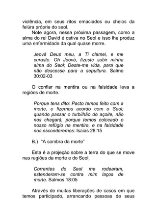 violência, em seus ritos emaciados ou cheios da
feiúra própria do seol.
Note agora, nessa próxima passagem, como a
alma do rei David é cativa no Seol e isso lhe produz
uma enfermidade da qual quase morre.
Jeová Deus meu, a Ti clamei, e me
curaste. Oh Jeová, fizeste subir minha
alma do Seol; Deste-me vida, para que
não descesse para a sepultura. Salmo
30:02-03
O confiar na mentira ou na falsidade leva a
regiões de morte.
Porque tens dito: Pacto temos feito com a
morte, e fizemos acordo com o Seol;
quando passar o turbilhão do açoite, não
nos chegará, porque temos colocado o
nosso refúgio na mentira, e na falsidade
nos esconderemos: Isaias 28:15
B.) “A sombra da morte”
Esta é a projeção sobre a terra do que se move
nas regiões da morte e do Seol.
Correntes do Seol me rodearam,
estenderam-se contra mim laços de
morte. Salmos 18:05
Através de muitas liberações de casos em que
temos participado, arrancando pessoas de seus
 