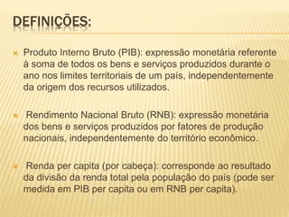 DEFINIÇÕES:
 Produto Interno Bruto (PIB): expressão monetária referente
à soma de todos os bens e serviços produzidos durante o
ano nos limites territoriais de um país, independentemente
da origem dos recursos utilizados.
 Rendimento Nacional Bruto (RNB): expressão monetária
dos bens e serviços produzidos por fatores de produção
nacionais, independentemente do território econômico.
 Renda per capita (por cabeça): corresponde ao resultado
da divisão da renda total pela população do país (pode ser
medida em PIB per capita ou em RNB per capita).
 