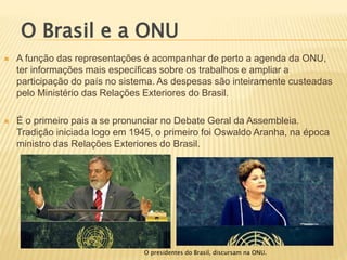  A função das representações é acompanhar de perto a agenda da ONU,
ter informações mais específicas sobre os trabalhos e ampliar a
participação do país no sistema. As despesas são inteiramente custeadas
pelo Ministério das Relações Exteriores do Brasil.
 É o primeiro pais a se pronunciar no Debate Geral da Assembleia.
Tradição iniciada logo em 1945, o primeiro foi Oswaldo Aranha, na época
ministro das Relações Exteriores do Brasil.
O Brasil e a ONU
O presidentes do Brasil, discursam na ONU.
 