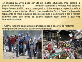 A eficácia da ONU pode ser útil em muitas situações, mas perante a
guerra, continuará no imediato submetida à vontade dos estados
hegemônicos. A ONU nunca conseguirá sozinha assegurar a paz, impedir a
agressão, impor a justiça. Mesmo com suas limitações, a Organização ainda
representa os mais elevados desejos coletivos e continuará a ser o melhor
caminho para que todos os países possam fazer ouvir a sua voz
internacionalmente.
 A ONU funciona como uma organização onde é possível se reafirmar
como potência, de acordo sua influência mundial.
 