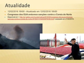  12/02/2016 16h50 - Atualizado em 12/02/2016 16h50
 Congresso dos EUA endurece sanções contra a Coreia do Norte
 Disponivel em < http://g1.globo.com/mundo/noticia/2016/02/congresso-dos-eua-endurece-
sancoes-contra-a-coreia-do-norte-20160212162003676338.html> acessado em 21/02/2016.
 