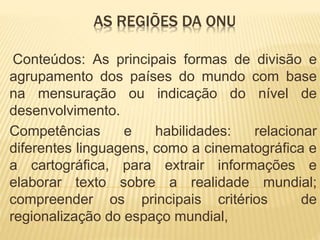 Conteúdos: As principais formas de divisão e
agrupamento dos países do mundo com base
na mensuração ou indicação do nível de
desenvolvimento.
Competências e habilidades: relacionar
diferentes linguagens, como a cinematográfica e
a cartográfica, para extrair informações e
elaborar texto sobre a realidade mundial;
compreender os principais critérios de
regionalização do espaço mundial,
AS REGIÕES DA ONU
 