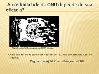 “ A ONU não foi criada para levar ninguém ao céu, mas sim para nos livrar do
inferno.”
Dag Hammarskjold, 2º secretário-geral da ONU.
A credibilidade da ONU depende de sua
eficácia?
http://olhosdonorte.files.wordpress.com/2009/01/onu.jpg
 