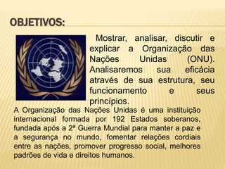Mostrar, analisar, discutir e
explicar a Organização das
Nações Unidas (ONU).
Analisaremos sua eficácia
através de sua estrutura, seu
funcionamento e seus
princípios.
OBJETIVOS:
A Organização das Nações Unidas é uma instituição
internacional formada por 192 Estados soberanos,
fundada após a 2ª Guerra Mundial para manter a paz e
a segurança no mundo, fomentar relações cordiais
entre as nações, promover progresso social, melhores
padrões de vida e direitos humanos.
 
