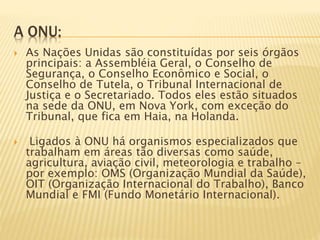A ONU:
 As Nações Unidas são constituídas por seis órgãos
principais: a Assembléia Geral, o Conselho de
Segurança, o Conselho Econômico e Social, o
Conselho de Tutela, o Tribunal Internacional de
Justiça e o Secretariado. Todos eles estão situados
na sede da ONU, em Nova York, com exceção do
Tribunal, que fica em Haia, na Holanda.
 Ligados à ONU há organismos especializados que
trabalham em áreas tão diversas como saúde,
agricultura, aviação civil, meteorologia e trabalho –
por exemplo: OMS (Organização Mundial da Saúde),
OIT (Organização Internacional do Trabalho), Banco
Mundial e FMI (Fundo Monetário Internacional).
 