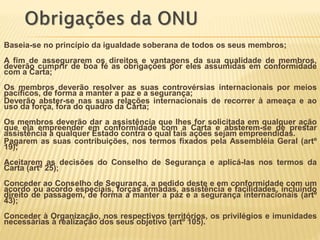 Baseia-se no princípio da igualdade soberana de todos os seus membros;
A fim de assegurarem os direitos e vantagens da sua qualidade de membros,
deverão cumprir de boa fé as obrigações por eles assumidas em conformidade
com a Carta;
Os membros deverão resolver as suas controvérsias internacionais por meios
pacíficos, de forma a manter a paz e a segurança;
Deverão abster-se nas suas relações internacionais de recorrer à ameaça e ao
uso da força, fora do quadro da Carta;
Os membros deverão dar a assistência que lhes for solicitada em qualquer ação
que ela empreender em conformidade com a Carta e absterem-se de prestar
assistência a qualquer Estado contra o qual tais ações sejam empreendidas.
Pagarem as suas contribuições, nos termos fixados pela Assembléia Geral (artº
19);
Aceitarem as decisões do Conselho de Segurança e aplicá-las nos termos da
Carta (artº 25);
Conceder ao Conselho de Segurança, a pedido deste e em conformidade com um
acordo ou acordo especiais, forças armadas, assistência e facilidades, incluindo
direito de passagem, de forma a manter a paz e a segurança internacionais (artº
43);
Conceder à Organização, nos respectivos territórios, os privilégios e imunidades
necessárias à realização dos seus objetivo (artº 105).
 
