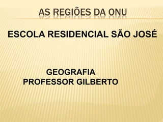 AS REGIÕES DA ONU
ESCOLA RESIDENCIAL SÃO JOSÉ
GEOGRAFIA
PROFESSOR GILBERTO
 