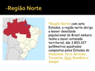 *Região Norte: com sete
Estados, a região norte abriga
a menor densidade
populacional do Brasil embora
tenha a maior extensão
territorial; são 3.853.327
quilômetros quadrados
compostos pelos Estados do
Amazonas, Acre, Roraima,
Tocantins, Pará, Rondônia e
Amapá.

 