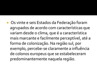 

Os vinte e seis Estados da Federação foram
agrupados de acordo com características que
variam desde o clima, que é a característica
mais marcante e facilmente perceptível, até a
forma de colonização. Na região sul, por
exemplo, percebe-se claramente a influência
de colonos europeus que se estabeleceram
predominantemente naquela região.

 