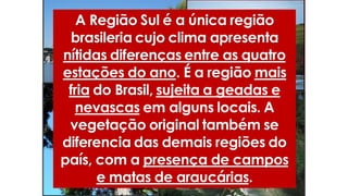 A Região Sul é a única região
brasileria cujo clima apresenta
nítidas diferenças entre as quatro
estações do ano. É a região mais
fria do Brasil, sujeita a geadas e
nevascas em alguns locais. A
vegetação original também se
diferencia das demais regiões do
país, com a presença de campos
e matas de araucárias.
 
