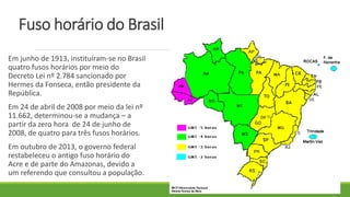 Fuso horário do Brasil
Em junho de 1913, instituíram-se no Brasil
quatro fusos horários por meio do
Decreto Lei nº 2.784 sancionado por
Hermes da Fonseca, então presidente da
República.
Em 24 de abril de 2008 por meio da lei nº
11.662, determinou-se a mudança – a
partir da zero hora de 24 de junho de
2008, de quatro para três fusos horários.
Em outubro de 2013, o governo federal
restabeleceu o antigo fuso horário do
Acre e de parte do Amazonas, devido a
um referendo que consultou a população.
 