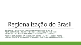Regionalização do Brasil
NO BRASIL, A REGIONALIZAÇÃO TEM RELAÇÃO COM UM ATO
ADMINISTRATIVO – POLÍTICO DO PODER PÚBLICO, VOLTADO AO
DESENVOLVIMENTO DE PROGRAMAS ECONÔMICOS E SOCIAIS.
ALGUNS ESTUDIOSOS DA GEOGRAFIA, COMO MILTON SANTOS E PEDRO
GEIGER, TAMBÉM SUGERIRAM FORMAS DE DIVISÃO DO PAÍS EM REGIÕES.
 