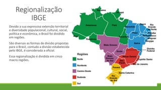 Regionalização
IBGE
Devido a sua expressiva extensão territorial
e diversidade populacional, cultural, social,
política e econômica, o Brasil foi dividido
em regiões.
São diversas as formas de divisão propostas
para o Brasil, contudo a divisão estabelecida
pelo IBGE, é considerada a oficial.
Essa regionalização é dividida em cinco
macro regiões.
 