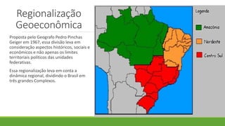Regionalização
Geoeconômica
Proposta pelo Geografo Pedro Pinchas
Geiger em 1967, essa divisão leva em
consideração aspectos históricos, sociais e
econômicos e não apenas os limites
territoriais políticos das unidades
federativas.
Essa regionalização leva em conta a
dinâmica regional, dividindo o Brasil em
três grandes Complexos.
 