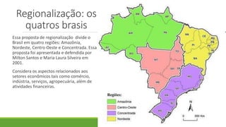 Regionalização: os
quatros brasis
Essa proposta de regionalização divide o
Brasil em quatro regiões: Amazônia,
Nordeste, Centro Oeste e Concentrada. Essa
proposta foi apresentada e defendida por
Milton Santos e Maria Laura Silveira em
2001.
Considera os aspectos relacionados aos
setores econômicos tais como comércio,
indústria, serviços, agropecuária, além de
atividades financeiras.
 