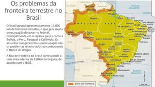 Os problemas da
fronteira terrestre no
Brasil
O Brasil possui aproximadamente 16.000
km de fronteira terrestre, o que gera muita
preocupação do governo federal,
principalmente em relação a países como a
Bolívia, o Peru, Paraguai e Colômbia. Os
assuntos que geram mais preocupação são
os problemas relacionados ao contrabando
e tráfico de drogas.
A fixa de fronteira do Brasil corresponde a
uma área interna de 150km de largura, de
acordo com o IBGE.
 