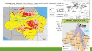 Dessa forma, a fim de solucionar ou amenizar qualquer problema foram criados diversos planos de
vigilância e estratégias no contexto da política de soberania e segurança nacional.
O Programa Calha Norte assegura a presença do Estado brasileiro, representada pelas Forças Armadas,
nos limites da região amazônica, que equivale a uma terça parte da fronteira terrestre do nosso país.
O Sistema de Vigilância da Amazônia ou SIVAM é um projeto elaborado pelos órgãos de defesa do Brasil,
com a finalidade de monitorar o espaço aéreo da Amazônia. Conta com uma parte civil, o Sistema de
Proteção da Amazônia, ou SIPAM.
Em outubro de 1970 foi criado o Projeto RADAM - Radar na Amazônia - priorizando a coleta de dados
sobre recursos minerais, solos, vegetação, uso da terra e cartografia da Amazônia e áreas adjacentes da
região Nordeste. Em junho de 1971 iniciou-se o aerolevantamento. Devido aos bons resultados do
projeto, em julho de 1975 o levantamento de radar foi expandido para o restante do território nacional,
visando o mapeamento integrado dos recursos naturais e passando a ser denominado Projeto
RADAMBRASIL.
 