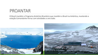 PROANTAR
O Brasil mantêm o Programa Antártico Brasileiro que mantêm o Brasil na Antártica, mantendo a
estação Comandante Ferraz com atividades o ano todo.
 