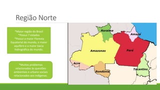 Região Norte
*Maior região do Brasil
*Possui 7 estados
*Possui a maior Floresta
Equatorial do mundo, o maior
aquífero e a maior bacia
hidrográfica do mundo.
*Muitos problemas
relacionados às questões
ambientais e urbano sociais
relacionados aos indígenas.
 