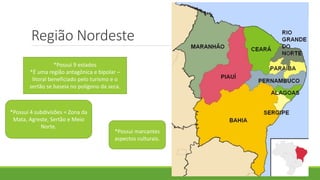 Região Nordeste
*Possui 9 estados
*É uma região antagônica e bipolar –
litoral beneficiado pelo turismo e o
sertão se baseia no polígono da seca.
*Possui 4 subdivisões = Zona da
Mata, Agreste, Sertão e Meio
Norte.
*Possui marcantes
aspectos culturais.
 
