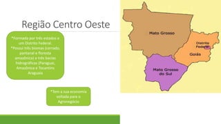 Região Centro Oeste
*Formada por três estados e
um Distrito Federal.
*Possui três biomas (cerrado,
pantanal e floresta
amazônica) e três bacias
hidrográficas (Paraguai,
Amazônica e Tocantins
Araguaia
*Tem a sua economia
voltada para o
Agronegócio
 