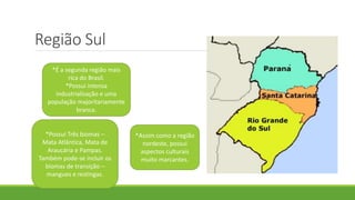 Região Sul
*É a segunda região mais
rica do Brasil.
*Possui intensa
industrialização e uma
população majoritariamente
branca.
*Possui Três biomas –
Mata Atlântica, Mata de
Araucária e Pampas.
Também pode-se incluir os
biomas de transição –
mangues e restingas.
*Assim como a região
nordeste, possui
aspectos culturais
muito marcantes.
 