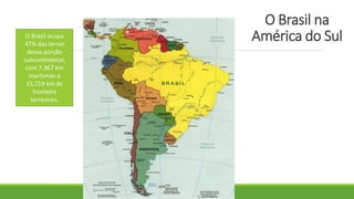 O Brasil na
América do SulO Brasil ocupa
47% das terras
dessa porção
subcontinental,
com 7,367 km
marítimas e
15,719 km de
fronteira
terrestres.
 