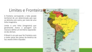 Limites e Fronteiras do Brasil
A fronteira corresponde a toda porção
territorial de um determinado país que
se delimita com outro, por meio de uma
linha imaginária.
Limite é uma linha (imaginária) que
geralmente marca a paisagem (um
marco) e define um território separando-
os dos demais.
O Brasil é um país que faz Fronteira com
a maior parte dos países da América do
Sul, exceto Chile e Equador.
 