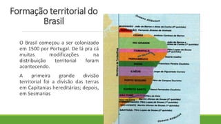 Formação territorial do
Brasil
O Brasil começou a ser colonizado
em 1500 por Portugal. De lá pra cá
muitas modificações na
distribuição territorial foram
acontecendo.
A primeira grande divisão
territorial foi a divisão das terras
em Capitanias hereditárias; depois,
em Sesmarias
 