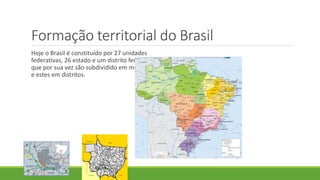 Formação territorial do Brasil
Hoje o Brasil é constituído por 27 unidades
federativas, 26 estado e um distrito federal,
que por sua vez são subdividido em municípios
e estes em distritos.
 