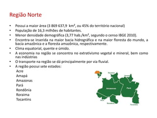 Região Norte
• Possui a maior área (3 869 637,9 km², ou 45% do território nacional)
• População de 16,3 milhões de habitantes.
• Menor densidade demográfica (3,77 hab./km², segundo o censo IBGE 2010).
• Encontra-se inserida na maior bacia hidrográfica e na maior floresta do mundo, a
bacia amazônica e a floresta amazônica, respectivamente.
• Clima equatorial, quente e úmido.
• A economia na região se concentra no extrativismo vegetal e mineral, bem como
nas indústrias
• O transporte na região se dá principalmente por via fluvial.
• A região possui sete estados:
Acre
Amapá
Amazonas
Pará
Rondônia
Roraima
Tocantins
 