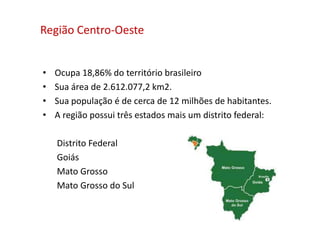 Região Centro-Oeste
• Ocupa 18,86% do território brasileiro
• Sua área de 2.612.077,2 km2.
• Sua população é de cerca de 12 milhões de habitantes.
• A região possui três estados mais um distrito federal:
Distrito Federal
Goiás
Mato Grosso
Mato Grosso do Sul
 