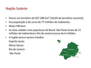 Região Sudeste
• Possui um território de 927 286 km² (10,6% do território nacional).
• Sua população é de cerca de 77 milhões de habitantes.
• Maior PIB bem
• As duas cidades mais populosas do Brasil: São Paulo (mais de 11
milhões de habitantes) e Rio de Janeiro (cerca de 6 milhões.
• A região possui quatro estados:
Espírito Santo
Minas Gerais
Rio de Janeiro
São Paulo
 
