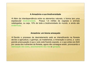 A Amazônia e sua biodiversidade

  Além da interdependência entre os elementos naturais, o bioma tem uma
espetacular biodiversidade.  Possui 1,5 milhão de vegetais e animais
catalogadas, ou seja, 10% de toda a biodiversidade do mundo, e ainda são
endêmicas;


                      Amazônia: um bioma ameaçado

   Devido o processo de desmatamento está se intensificando na floresta
devido a agricultura, o garimpo, as madeireiras, a mineração e outros, a outra
grande preocupação é que o solo está ficando exposto, e o que antes era fértil
por causa dos nutrientes da floresta, agora não consegue existir, provocando a
laterização dos solos, assoreamento dos rios e igarapés;
 