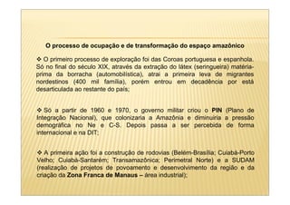 O processo de ocupação e de transformação do espaço amazônico

   O primeiro processo de exploração foi das Coroas portuguesa e espanhola.
Só no final do século XIX, através da extração do látex (seringueira) matéria-
prima da borracha (automobilística), atrai a primeira leva de migrantes
nordestinos (400 mil família), porém entrou em decadência por está
desarticulada ao restante do país;


   Só a partir de 1960 e 1970, o governo militar criou o PIN (Plano de
Integração Nacional), que colonizaria a Amazônia e diminuiria a pressão
demográfica no Ne e C-S. Depois passa a ser percebida de forma
internacional e na DIT;


   A primeira ação foi a construção de rodovias (Belém-Brasília; Cuiabá-Porto
Velho; Cuiabá-Santarém; Transamazônica; Perimetral Norte) e a SUDAM
(realização de projetos de povoamento e desenvolvimento da região e da
criação da Zona Franca de Manaus – área industrial);
 