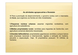 As atividades agropecuárias e florestais

  Para a promoção do desenvolvimento, o governo contou com o intermédio
do Incra, que organizou as frentes em três modalidades:


1.Pequenos núcleos urbanos: assentar migrantes nordestinos, com
agricultura de subsistência;
2.Médias propriedades rurais: vendidas para migrantes do Centro-Sul, com
agricultura comercial altamente mecanizada;
3.Grandes latifundiários: propriedades gigantescas vendidas a preços baixos
para empresas nacionais e internacionais, ligadas a extração de madeira,
pecuária e especulação. Veja: 18 proprietários possuem 19 milhões de
hectares;
 