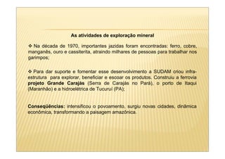 As atividades de exploração mineral

  Na década de 1970, importantes jazidas foram encontradas: ferro, cobre,
manganês, ouro e cassiterita, atraindo milhares de pessoas para trabalhar nos
garimpos;

  Para dar suporte e fomentar esse desenvolvimento a SUDAM criou infra-
estrutura para explorar, beneficiar e escoar os produtos. Construiu a ferrovia
projeto Grande Carajás (Serra de Carajás no Pará), o porto de Itaqui
(Maranhão) e a hidroelétrica de Tucuruí (PA);


Conseqüências: intensificou o povoamento, surgiu novas cidades, dinâmica
econômica, transformando a paisagem amazônica.
 