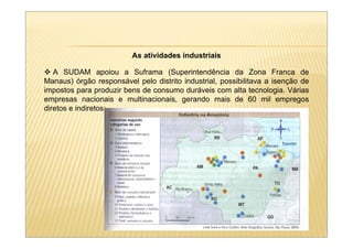As atividades industriais

   A SUDAM apoiou a Suframa (Superintendência da Zona Franca de
Manaus) órgão responsável pelo distrito industrial, possibilitava a isenção de
impostos para produzir bens de consumo duráveis com alta tecnologia. Várias
empresas nacionais e multinacionais, gerando mais de 60 mil empregos
diretos e indiretos;
 