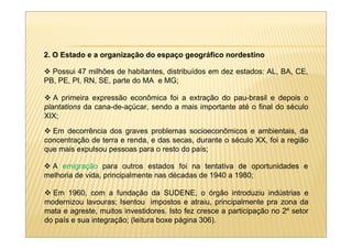 2. O Estado e a organização do espaço geográfico nordestino

  Possui 47 milhões de habitantes, distribuídos em dez estados: AL, BA, CE,
PB, PE, PI, RN, SE, parte do MA e MG;

   A primeira expressão econômica foi a extração do pau-brasil e depois o
plantations da cana-de-açúcar, sendo a mais importante até o final do século
XIX;

  Em decorrência dos graves problemas socioeconômicos e ambientais, da
concentração de terra e renda, e das secas, durante o século XX, foi a região
que mais expulsou pessoas para o resto do país;

  A emigração para outros estados foi na tentativa de oportunidades e
melhoria de vida, principalmente nas décadas de 1940 a 1980;

  Em 1960, com a fundação da SUDENE, o órgão introduziu indústrias e
modernizou lavouras; Isentou impostos e atraiu, principalmente pra zona da
mata e agreste, muitos investidores. Isto fez cresce a participação no 2º setor
do país e sua integração; (leitura boxe página 306).
 