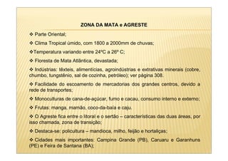 ZONA DA MATA e AGRESTE
  Parte Oriental;
  Clima Tropical úmido, com 1800 a 2000mm de chuvas;
  Temperatura variando entre 24ºC a 26º C;
  Floresta de Mata Atlântica, devastada;
  Indústrias: têxteis, alimentícias, agroindústrias e extrativas minerais (cobre,
chumbo, tungstênio, sal de cozinha, petróleo); ver página 308.
  Facilidade do escoamento de mercadorias dos grandes centros, devido a
rede de transportes;
  Monoculturas de cana-de-açúcar, fumo e cacau, consumo interno e externo;
  Frutas: manga, mamão, coco-da-baía e caju.
   O Agreste fica entre o litoral e o sertão – características das duas áreas, por
isso chamada, zona de transição;
  Destaca-se: policultura – mandioca, milho, feijão e hortaliças;
  Cidades mais importantes: Campina Grande (PB), Caruaru e Garanhuns
(PE) e Feira de Santana (BA);
 