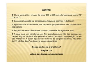 SERTÃO

  Clima semi-árido: chuvas de entre 400 a 800 mm e temperatura entre 24º
C a 28º C;
  Economia baseada na agropecuária (bovina e caprinos > do Brasil);
   Agricultura de subsistência; nas pequenas propriedades rurais com técnicas
tradicionais;
  Em poucas áreas, destaca-se o cultivo comercial de algodão e soja;
  A seca gera um transtorno sem fim, prejudicando a vida das pessoas do
campo. Alguns projetos são pensados, como: adutoras, transposição do rio
São Francisco. A quem diga que no subsolo do polígono da seca, haja mais
de 2,1 bilhões de m³ de água no lençol subterrâneo

                      Secas: onde está o problema?
                                Página 310
                   Leitura dos textos complementares
 