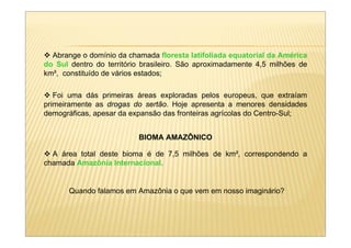 Abrange o domínio da chamada floresta latifoliada equatorial da América
do Sul dentro do território brasileiro. São aproximadamente 4,5 milhões de
km², constituído de vários estados;

   Foi uma dás primeiras áreas exploradas pelos europeus, que extraíam
primeiramente as drogas do sertão. Hoje apresenta a menores densidades
demográficas, apesar da expansão das fronteiras agrícolas do Centro-Sul;


                          BIOMA AMAZÔNICO

  A área total deste bioma é de 7,5 milhões de km², correspondendo a
chamada Amazônia Internacional.


       Quando falamos em Amazônia o que vem em nosso imaginário?
 