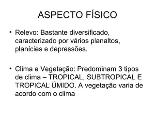 ASPECTO FÍSICO
• Relevo: Bastante diversificado,
caracterizado por vários planaltos,
planícies e depressões.
• Clima e Vegetação: Predominam 3 tipos
de clima – TROPICAL, SUBTROPICAL E
TROPICAL ÚMIDO. A vegetação varia de
acordo com o clima
 