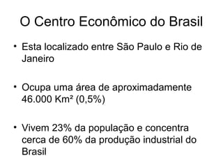 O Centro Econômico do Brasil
• Esta localizado entre São Paulo e Rio de
Janeiro
• Ocupa uma área de aproximadamente
46.000 Km² (0,5%)
• Vivem 23% da população e concentra
cerca de 60% da produção industrial do
Brasil
 