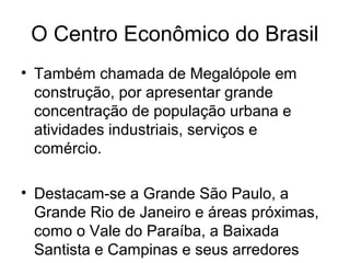 O Centro Econômico do Brasil
• Também chamada de Megalópole em
construção, por apresentar grande
concentração de população urbana e
atividades industriais, serviços e
comércio.
• Destacam-se a Grande São Paulo, a
Grande Rio de Janeiro e áreas próximas,
como o Vale do Paraíba, a Baixada
Santista e Campinas e seus arredores
 