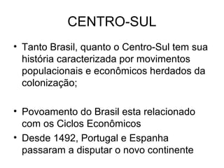 CENTRO-SUL
• Tanto Brasil, quanto o Centro-Sul tem sua
história caracterizada por movimentos
populacionais e econômicos herdados da
colonização;
• Povoamento do Brasil esta relacionado
com os Ciclos Econômicos
• Desde 1492, Portugal e Espanha
passaram a disputar o novo continente
 